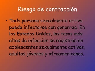 Riesgo de contracción Toda persona sexualmente activa puede infectarse con gonorrea. En los Estados Unidos, las tasas más altas de infección se registran en adolescentes sexualmente activos, adultos jóvenes y afroamericanos.   