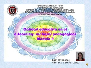 UNIVERSIDAD FERMIN TORO VICERECTORADO ACADÉMICO SISTEMA DE APRENDIZAJE INTERACTIVO A DISTANCIA DIPLOMADO DE COMPONENTE DOCENTE EN EDUCACIÓN INTERACTIVA A DISTANCIA Calidad educativa en el e.Learning: sus bases pedagógicas Módulo 4 Facilitadora: Adriana García Gámez 