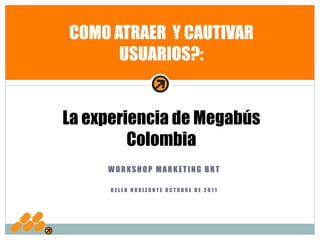 COMO ATRAER Y CAUTIVAR
      USUARIOS?:


La experiencia de Megabús
         Colombia
     WORKSHOP MARKETING BRT

      BELLO HORIZONTE OCTUBRE DE 2011
 