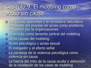 Capítulo 9. El mobbing como acoso sin causa Las causas aparentes y la verdadera naturaleza incausada del proceso de acoso como problema a resolver por la organizaciones La envidia como lamento central del mobbing Otras causas del mobbing Acoso psicológico y acoso sexual El instigador y el efecto señal La paradoja de la violencia psicológica como violencia sin causa La fuerza del mito de la causa oculta o distorsión de la revelación de los casos de mobbing 