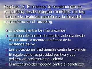 Capítulo 15. El proceso de escalamiento en el mobbing desde la teoría mimética: del big Bang de la rivalidad mimética a la furia del extremismo en el mobbing La violencia entre los más próximos La ilusión del control de nuestra violencia desde el individuo: la mentira romántica de la existencia del yo Las protecciones tradicionales contra la violencia El regalo como reciprocidad positiva y sus peligros de aceleramiento violento El mecanismo del mobbing contra el benefactor 
