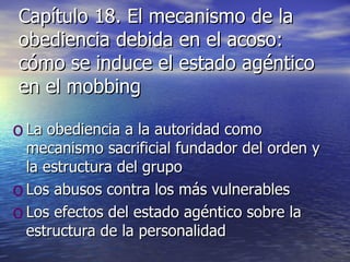 Capítulo 18. El mecanismo de la obediencia debida en el acoso: cómo se induce el estado agéntico en el mobbing La obediencia a la autoridad como mecanismo sacrificial fundador del orden y la estructura del grupo Los abusos contra los más vulnerables Los efectos del estado agéntico sobre la estructura de la personalidad 