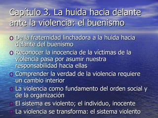 Capítulo 3. La huida hacia delante ante la violencia: el buenismo De la fraternidad linchadora a la huida hacia delante del buenismo Reconocer la inocencia de la víctimas de la violencia pasa por asumir nuestra responsabilidad hacia ellas Comprender la verdad de la violencia requiere un cambio interior La violencia como fundamento del orden social y de la organización El sistema es violento; el individuo, inocente La violencia se transforma: el sistema violento 