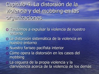 Capítulo 4. La distorsión de la violencia y del mobbing en las organizaciones Tendemos a expulsar la violencia de nuestro entorno La distorsión sistemática de la violencia en nuestro entorno Nuestro fariseo pacifista interior Cómo opera la distorsión en los casos del mobbing La ceguera de la propia violencia y la clarividencia acerca de la violencia de los demás 