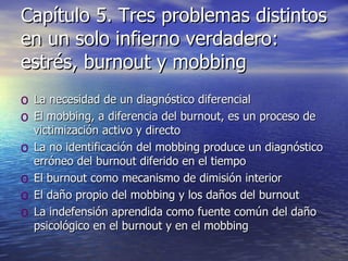 Capítulo 5. Tres problemas distintos en un solo infierno verdadero: estrés, burnout y mobbing La necesidad de un diagnóstico diferencial El mobbing, a diferencia del burnout, es un proceso de victimización activo y directo La no identificación del mobbing produce un diagnóstico erróneo del burnout diferido en el tiempo El burnout como mecanismo de dimisión interior El daño propio del mobbing y los daños del burnout La indefensión aprendida como fuente común del daño psicológico en el burnout y en el mobbing 