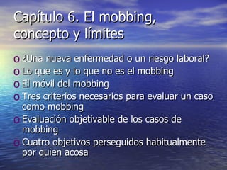 Capítulo 6. El mobbing, concepto y límites ¿Una nueva enfermedad o un riesgo laboral? Lo que es y lo que no es el mobbing El móvil del mobbing Tres criterios necesarios para evaluar un caso como mobbing Evaluación objetivable de los casos de mobbing Cuatro objetivos perseguidos habitualmente por quien acosa 