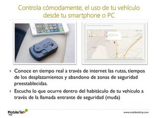 www.mobileteltrip.com
Controla cómodamente, el uso de tu vehículo
desde tu smartphone o PC
 Conoce en tiempo real a través de internet las rutas, tiempos
de los desplazamientos y abandono de zonas de seguridad
preestablecidas.
 Escucha lo que ocurre dentro del habitáculo de tu vehículo a
través de la llamada entrante de seguridad (muda)
 