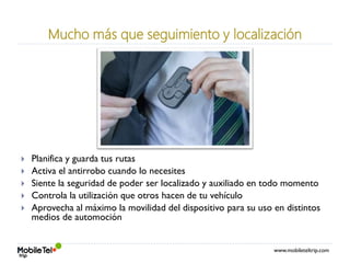 www.mobileteltrip.com
Mucho más que seguimiento y localización
 Planifica y guarda tus rutas
 Activa el antirrobo cuando lo necesites
 Siente la seguridad de poder ser localizado y auxiliado en todo momento
 Controla la utilización que otros hacen de tu vehículo
 Aprovecha al máximo la movilidad del dispositivo para su uso en distintos
medios de automoción
 