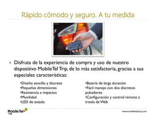 www.mobileteltrip.com
Rápido cómodo y seguro. A tu medida
 Disfruta de la experiencia de compra y uso de nuestro
dispositivo MobileTel Trip, de lo más satisfactoria, gracias a sus
especiales características:
•Diseño sencillo y discreto
•Pequeñas dimensiones
•Resistencia a impactos
•Movilidad
•LED de estado
•Batería de larga duración
•Fácil manejo con dos discretos
pulsadores
•Configuración y control remoto a
través de Web
 