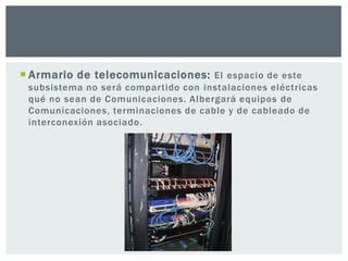  Armario de telecomunicaciones: El espacio de este
subsistema no será compartido con instalaciones eléctricas
qué no sean de Comunicaciones. Albergará equipos de
Comunicaciones, terminaciones de cable y de cableado de
interconexión asociado.
 