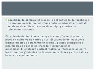  Backbone de campus: El propósito del cableado del backbone
es proporcionar interconexiones entre cuartos de entrada de
servicios de edificio, cuartos de equipo y cuartos de
telecomunicaciones.
El cableado del backbone incluye la conexión vertical entre
pisos en edificios de varios pisos. El cableado del backbone
incluye medios de transmisión (cable), puntos principales e
intermedios de conexión cruzada y terminaciones
mecánicas. El cableado vertical realiza la interconexión entre
los diferentes gabinetes de telecomunicaciones y entre estos y
la sala de equipamiento.
 