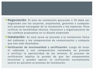  Negociación: El plan de instalación generado n T2 debe ser
negociado con los usuarios, arquitectos, gerentes o cualquier
otro personal encargado de la instalación y los espacios. Para
verificar la factibilidad técnica, financiera y organizacional de
los cambios propuestos en el diseño elaborado
 Instalación: En esta tarea se procede a la instalación física
del cableado y los componentes de comunicación y computo
que han sido diseñados.
 Verificación de funcionalidad y certificación: Luego de tener
el cableado y sus componentes instalados se procede
a verificar la operatividad de los mismos. El proceso de
verificación implica la prueba de que los componentes
funcionan y pueden operar, la verificación normalmente
ocurre en paralelo al proceso de instalación.
 