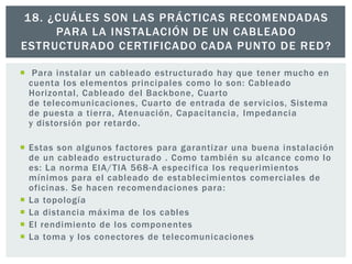  Para instalar un cableado estructurado hay que tener mucho en
cuenta los elementos principales como lo son: Cableado
Horizontal, Cableado del Backbone, Cuarto
de telecomunicaciones, Cuarto de entrada de servicios, Sistema
de puesta a tierra, Atenuación, Capacitancia, Impedancia
y distorsión por retardo.
 Estas son algunos factores para garantizar una buena instalación
de un cableado estructurado . Como también su alcance como lo
es: La norma EIA/TIA 568-A especifica los requerimientos
mínimos para el cableado de establecimientos comerciales de
oficinas. Se hacen recomendaciones para:
 La topología
 La distancia máxima de los cables
 El rendimiento de los componentes
 La toma y los conectores de telecomunicaciones
18. ¿CUÁLES SON LAS PRÁCTICAS RECOMENDADAS
PARA LA INSTALACIÓN DE UN CABLEADO
ESTRUCTURADO CERTIFICADO CADA PUNTO DE RED?
 