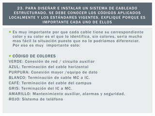  Es muy importante por que cada cable tiene su correspondiente
color y su color es el que lo identifica, sin colores, seria mucho
mas fácil la situación puesto que no lo podríamos diferenciar.
Por eso es muy importante esto:
 CÓDIGO DE COLORES
VERDE: Conexión de red / circuito auxiliar
AZUL: Terminación del cable horizontal
PURPURA: Conexión mayor /equipo de dato
BLANCO: Terminación de cable MC a IC.
CAFÉ: Terminación del cable del campus
GRIS: Terminación del IC a MC.
AMARILLO: Mantenimiento auxiliar, alarmas y seguridad.
ROJO: Sistema de teléfono
23. PARA DISEÑAR E INSTALAR UN SISTEMA DE CABLEADO
ESTRUCTURADO, SE DEBE CONOCER LOS CÓDIGOS APLICADOS
LOCALMENTE Y LOS ESTÁNDARES VIGENTES, EXPLIQUE PORQUE ES
IMPORTANTE CADA UNO DE ELLOS
 