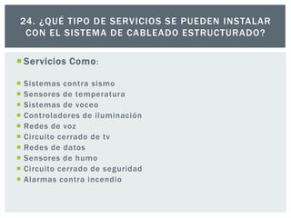  Servicios Como:
 Sistemas contra sismo
 Sensores de temperatura
 Sistemas de voceo
 Controladores de iluminación
 Redes de voz
 Circuito cerrado de tv
 Redes de datos
 Sensores de humo
 Circuito cerrado de seguridad
 Alarmas contra incendio
24. ¿QUÉ TIPO DE SERVICIOS SE PUEDEN INSTALAR
CON EL SISTEMA DE CABLEADO ESTRUCTURADO?
 