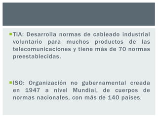 TIA: Desarrolla normas de cableado industrial
voluntario para muchos productos de las
telecomunicaciones y tiene más de 70 normas
preestablecidas.
ISO: Organización no gubernamental creada
en 1947 a nivel Mundial, de cuerpos de
normas nacionales, con más de 140 países.
 