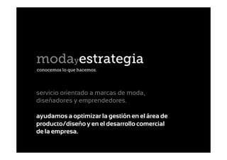 modayestrategia
conocemos lo que hacemos.




servicio orientado a marcas de moda,
diseñadores y emprendedores.

ayudamos a optimizar la gestión en el área de
producto/diseño y en el desarrollo comercial
de la empresa.
 