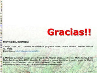 Gracias!!
FUENTES BIBLIOGRÁFICAS:
1. Olaya, Victor (2011). Sistemas de información geográfica. Madrid, España. Licencia Creative Commons.
107-118pp.
Disponible en: http://volaya.es/cursosig.htm
2. Mancebo Quintana, Santiago. Ortega Pérez, Emilio. Valentín Criado, Ana Cristina. Martín Ramos, Belén.
Martín Fernández, Luis (2008). LibroSIG: Aprendiendo a manejar los SIG en la gestión ambiental. Madrid,
España. Licencia Creative Commons. ISBN 978-84-691-7370-1. 88-89pp.
Disponible en: http://158.49.96.73:8080/documenta/handle/00000001/8
 