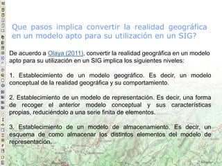 De acuerdo a Olaya (2011), convertir la realidad geográfica en un modelo
apto para su utilización en un SIG implica los siguientes niveles:
1. Establecimiento de un modelo geográfico. Es decir, un modelo
conceptual de la realidad geográfica y su comportamiento.
2. Establecimiento de un modelo de representación. Es decir, una forma
de recoger el anterior modelo conceptual y sus características
propias, reduciéndolo a una serie finita de elementos.
3. Establecimiento de un modelo de almacenamiento. Es decir, un
esquema de como almacenar los distintos elementos del modelo de
representación.
Que pasos implica convertir la realidad geográfica
en un modelo apto para su utilización en un SIG?
 