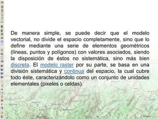 De manera simple, se puede decir que el modelo
vectorial, no divide el espacio completamente, sino que lo
define mediante una serie de elementos geométricos
(líneas, puntos y polígonos) con valores asociados, siendo
la disposición de éstos no sistemática, sino más bien
discreta. El modelo raster por su parte, se basa en una
división sistemática y continua del espacio, la cual cubre
todo éste, caracterizándolo como un conjunto de unidades
elementales (pixeles o celdas).
 