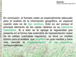 En conclusión, el formato raster es especialmente adecuado
para el análisis de la información geográfica, en especial
cuando esta es de tipo continuo. Esto es así porque el
principal elemento de las capas rásteres es su estructura
sistemática. Si a esto se le agrega la regularidad que
presenta en la forma más extendida de representación raster
(la de celdas cuadradas regulares), se tiene un modelo
óptimo para el análisis, que simplifica en gran medida y hace
más sencilla la implementación de los algoritmos
correspondientes.
Docente:
Johnny Alexander Vega 2013
 