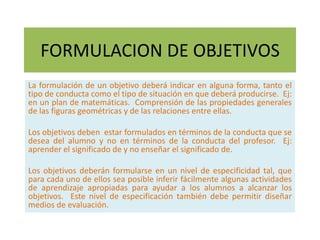 FORMULACION DE OBJETIVOS
La formulación de un objetivo deberá indicar en alguna forma, tanto el
tipo de conducta como el tipo de situación en que deberá producirse. Ej:
en un plan de matemáticas. Comprensión de las propiedades generales
de las figuras geométricas y de las relaciones entre ellas.

Los objetivos deben estar formulados en términos de la conducta que se
desea del alumno y no en términos de la conducta del profesor. Ej:
aprender el significado de y no enseñar el significado de.

Los objetivos deberán formularse en un nivel de especificidad tal, que
para cada uno de ellos sea posible inferir fácilmente algunas actividades
de aprendizaje apropiadas para ayudar a los alumnos a alcanzar los
objetivos. Este nivel de especificación también debe permitir diseñar
medios de evaluación.
 