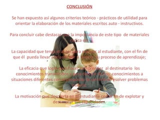 CONCLUSIÓN

 Se han expuesto así algunos criterios teórico - prácticos de utilidad para
   orientar la elaboración de los materiales escritos auto - instructivos.

Para concluir cabe destacar que la importancia de este tipo de materiales
                                radica en:

La capacidad que tenga el autor para motivar al estudiante, con el fin de
 que él pueda llevar adelante por sí mismo su proceso de aprendizaje;

     La eficacia que logre para hacer comprender al destinatario los
   conocimientos transmitidos y para deducir dichos conocimientos a
situaciones diferentes con el propósito de permitirle resolver problemas
                                  nuevos.

  La motivación que despierta en el estudiante con el fin de explotar y
                     desarrollar sus capacidades.
 