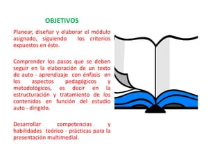 OBJETIVOS
Planear, diseñar y elaborar el módulo
asignado, siguiendo      los criterios
expuestos en éste.

Comprender los pasos que se deben
seguir en la elaboración de un texto
de auto - aprendizaje con énfasis en
los     aspectos    pedagógicos    y
metodológicos, es decir en la
estructuración y tratamiento de los
contenidos en función del estudio
auto - dirigido.

Desarrollar      competencias         y
habilidades teórico - prácticas para la
presentación multimedial.
 