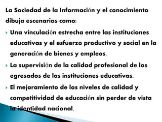 La Sociedad de la Información y el conocimiento
dibuja escenarios como:
 Una vinculación estrecha entre las instituciones
educativas y el esfuerzo productivo y social en la
generación de bienes y empleos.
 La supervisión de la calidad profesional de los
egresados de las instituciones educativas.
 El mejoramiento de los niveles de calidad y
competitividad de educación sin perder de vista
la identidad nacional.
 