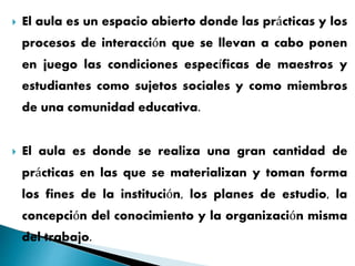  El aula es un espacio abierto donde las prácticas y los
procesos de interacción que se llevan a cabo ponen
en juego las condiciones específicas de maestros y
estudiantes como sujetos sociales y como miembros
de una comunidad educativa.
 El aula es donde se realiza una gran cantidad de
prácticas en las que se materializan y toman forma
los fines de la institución, los planes de estudio, la
concepción del conocimiento y la organización misma
del trabajo.
 