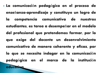  La comunicación pedagógica en el proceso de
enseñanza-aprendizaje y constituye un logro de
la competencia comunicativa de nuestros
estudiantes, es tarea a desempeñar en el modelo
del profesional que pretendemos formar, por lo
que exige del docente un desenvolvimiento
comunicativo de manera coherente y eficaz, por
lo que se necesita indagar en la comunicación
pedagógica en el marco de la institución
educativa
 