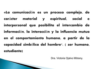 «La comunicación es un proceso complejo, de
carácter material y espiritual, social e
interpersonal que posibilita el intercambio de
información, la interacción y la influencia mutua
en el comportamiento humano, a partir de la
capacidad simbólica del hombre". ( ser humano,
estudiante)
Dra. Victoria Ojalvo Mitrany.
 