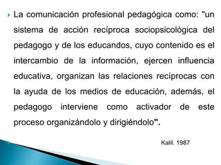  La comunicación profesional pedagógica como: "un
sistema de acción recíproca sociopsicológica del
pedagogo y de los educandos, cuyo contenido es el
intercambio de la información, ejercen influencia
educativa, organizan las relaciones recíprocas con
la ayuda de los medios de educación, además, el
pedagogo interviene como activador de este
proceso organizándolo y dirigiéndolo".
 Kalil. 1987
 
