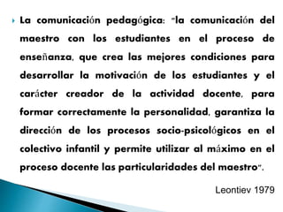  La comunicación pedagógica: "la comunicación del
maestro con los estudiantes en el proceso de
enseñanza, que crea las mejores condiciones para
desarrollar la motivación de los estudiantes y el
carácter creador de la actividad docente, para
formar correctamente la personalidad, garantiza la
dirección de los procesos socio-psicológicos en el
colectivo infantil y permite utilizar al máximo en el
proceso docente las particularidades del maestro".
Leontiev 1979
 