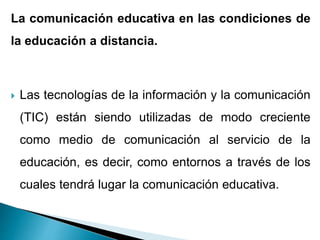 La comunicación educativa en las condiciones de
la educación a distancia.
 Las tecnologías de la información y la comunicación
(TIC) están siendo utilizadas de modo creciente
como medio de comunicación al servicio de la
educación, es decir, como entornos a través de los
cuales tendrá lugar la comunicación educativa.
 