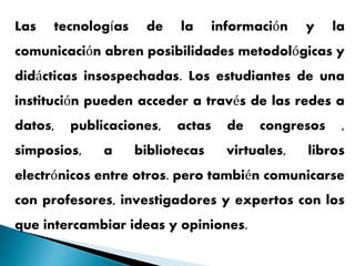 Las tecnologías de la información y la
comunicación abren posibilidades metodológicas y
didácticas insospechadas. Los estudiantes de una
institución pueden acceder a través de las redes a
datos, publicaciones, actas de congresos ,
simposios, a bibliotecas virtuales, libros
electrónicos entre otros. pero también comunicarse
con profesores, investigadores y expertos con los
que intercambiar ideas y opiniones.
 