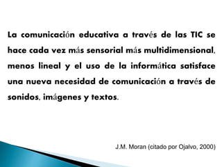 La comunicación educativa a través de las TIC se
hace cada vez más sensorial más multidimensional,
menos lineal y el uso de la informática satisface
una nueva necesidad de comunicación a través de
sonidos, imágenes y textos.
J.M. Moran (citado por Ojalvo, 2000)
 