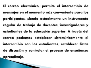 El correo electrónico: permite el intercambio de
mensajes en el momento más conveniente para los
participantes, siendo actualmente un instrumento
regular de trabajo de docentes, investigadores y
estudiantes de la educación superior. A través del
correo podemos establecer sistemáticamente el
intercambio con los estudiantes, establecer listas
de discusión y controlar el proceso de enseñanza
aprendizaje.
 