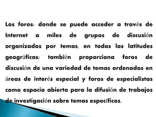 Los foros: donde se puede acceder a través de
Internet a miles de grupos de discusión
organizados por temas, en todas las latitudes
geográficas; también proporciona foros de
discusión de una variedad de temas ordenados en
áreas de interés especial y foros de especialistas
como espacio abierto para la difusión de trabajos
de investigación sobre temas específicos.
 