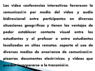 Las video conferencias interactivas favorecen la
comunicación por medio del video y audio
bidireccional entre participantes en diversas
situaciones geográficas y tienen las ventajas de
poder establecer contacto visual entre los
estudiantes y el profesor o entre estudiantes
localizados en sitios remotos; soporta el uso de
diversos medios de enseñanza de comunicación:
pizarras, documentos electrónicos, y videos que
pueden incorporarse a la transmisión.
 
