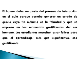 El humor debe ser parte del proceso de interacción
en el aula porque permite generar un estado de
gracia cuyo fin máximo es la felicidad y que se
expresa en los momentos gratificantes del ser
humano. Los estudiantes necesitan estar felices para
que el aprendizaje, más que significativo, sea
gratificante.
 