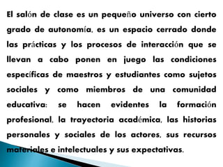 El salón de clase es un pequeño universo con cierto
grado de autonomía, es un espacio cerrado donde
las prácticas y los procesos de interacción que se
llevan a cabo ponen en juego las condiciones
específicas de maestros y estudiantes como sujetos
sociales y como miembros de una comunidad
educativa: se hacen evidentes la formación
profesional, la trayectoria académica, las historias
personales y sociales de los actores, sus recursos
materiales e intelectuales y sus expectativas.
 