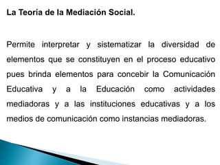 La Teoría de la Mediación Social.
Permite interpretar y sistematizar la diversidad de
elementos que se constituyen en el proceso educativo
pues brinda elementos para concebir la Comunicación
Educativa y a la Educación como actividades
mediadoras y a las instituciones educativas y a los
medios de comunicación como instancias mediadoras.
 