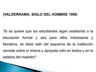 (VALDERRAMA, SIGLO DEL HOMBRE 1999:
“Si se quiere que los estudiantes sigan asistiendo a la
educación formal y sea para ellos interesante y
llamativa, se debe salir del esquema de la institución
cerrada sobre sí misma y apoyada sólo en textos y en la
palabra del maestro”.
 
