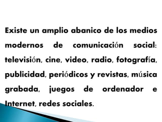 Existe un amplio abanico de los medios
modernos de comunicación social:
televisión, cine, video, radio, fotografía,
publicidad, periódicos y revistas, música
grabada, juegos de ordenador e
Internet, redes sociales.
 