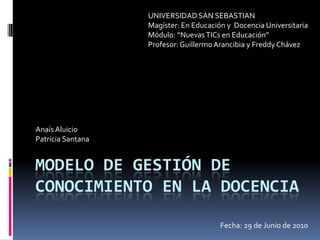 Modelo de gestión de conocimiento en la docencia UNIVERSIDAD SAN SEBASTIAN Magíster: En Educación y  Docencia Universitaria Módulo: “Nuevas TICs en Educación” Profesor: Guillermo Arancibia y Freddy Chávez Anaís Aluicio Patricia Santana Fecha: 29 de Junio de 2010 