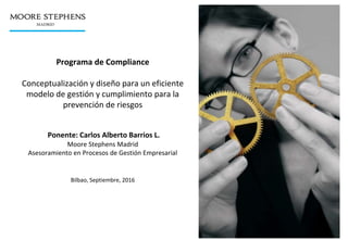 Programa de Compliance
Conceptualización y diseño para un eficiente
modelo de gestión y cumplimiento para la
prevención de riesgos
Ponente: Carlos Alberto Barrios L.
Moore Stephens Madrid
Asesoramiento en Procesos de Gestión Empresarial
Bilbao, Septiembre, 2016
 