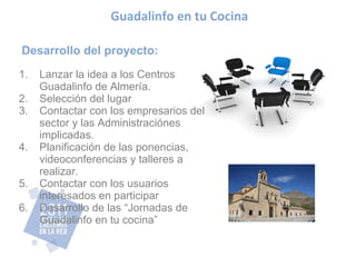Desarrollo del proyecto: Lanzar la idea a los Centros Guadalinfo de Almería. Selección del lugar Contactar con los empresarios del sector y las Administraciónes implicadas. Planificación de las ponencias, videoconferencias y talleres a realizar. Contactar con los usuarios interesados en participar Desarrollo de las “Jornadas de Guadalinfo en tu cocina” Guadalinfo en tu Cocina 
