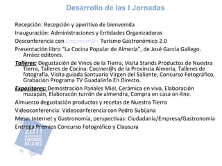 Desarrollo de las I Jornadas Recepción: Recepción y aperitivo de bienvenida Inauguración: Administraciones y Entidades Organizadoras Desconferencia con  [email_address]  Turismo Gastronómico 2.0 Presentación libro “La Cocina Popular de Almería”, de José García Gallego. Arráez editores. Talleres :   Degustación de Vinos de la Tierra, Visita Stands Productos de Nuestra Tierra, Talleres de Cocina: Cociner@s de la Provincia Almería, Talleres de fotografía, Visita guiada Santuario Virgen del Saliente, Concurso Fotográfico, Grabación Programa TV Guadalinfo En Directo. Expositores:  Demostración Panales Miel, Cerámica en vivo, Elaboración mazapán, Elaboracón turrón de almendra, Compra en casa on-line. Almuerzo degustación productos y recetas de Nuestra Tierra Videoconferencia: Videoconferencia con Pedro Subijana Mesa: Internet y Gastronomía, perspectivas: Ciudadanía/Empresa/Gastronomía Entrega Premios Concurso Fotográfico y Clausura 