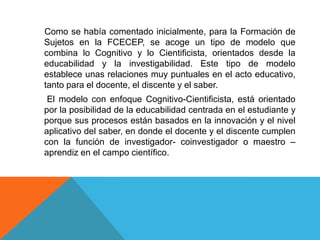 Como se había comentado inicialmente, para la Formación de
Sujetos en la FCECEP, se acoge un tipo de modelo que
combina lo Cognitivo y lo Cientificista, orientados desde la
educabilidad y la investigabilidad. Este tipo de modelo
establece unas relaciones muy puntuales en el acto educativo,
tanto para el docente, el discente y el saber.
 El modelo con enfoque Cognitivo-Cientificista, está orientado
por la posibilidad de la educabilidad centrada en el estudiante y
porque sus procesos están basados en la innovación y el nivel
aplicativo del saber, en donde el docente y el discente cumplen
con la función de investigador- coinvestigador o maestro –
aprendiz en el campo científico.
 